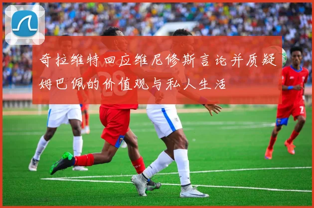 奇拉维特回应维尼修斯言论并质疑姆巴佩的价值观与私人生活