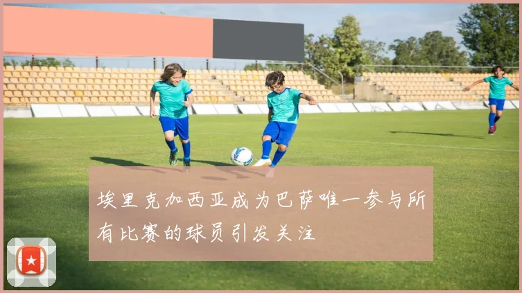 埃里克加西亚成为巴萨唯一参与所有比赛的球员引发关注