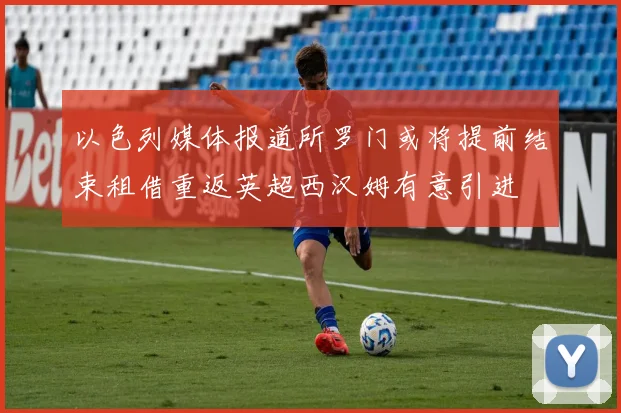 以色列媒体报道所罗门或将提前结束租借重返英超西汉姆有意引进