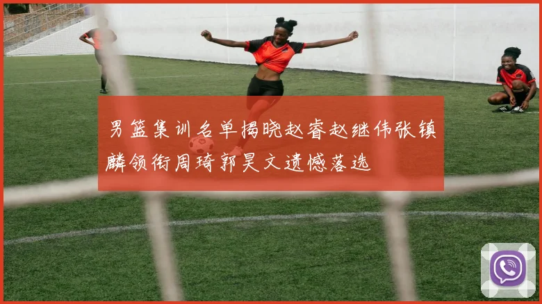 男篮集训名单揭晓赵睿赵继伟张镇麟领衔周琦郭昊文遗憾落选