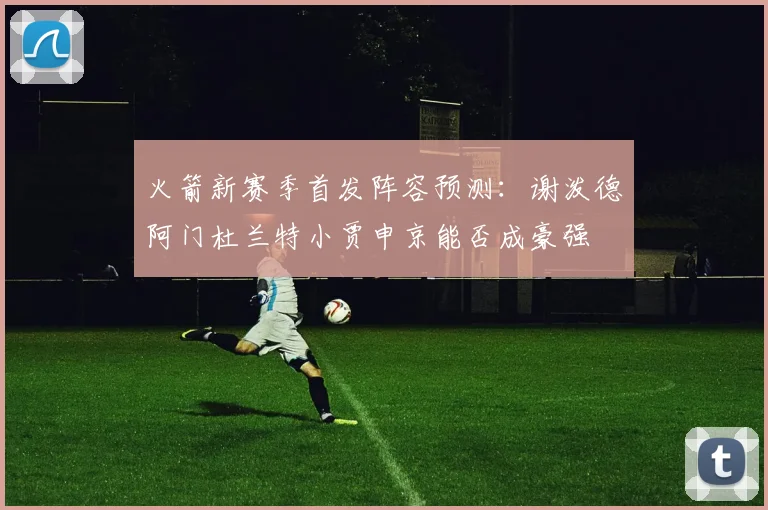 火箭新赛季首发阵容预测：谢泼德阿门杜兰特小贾申京能否成豪强