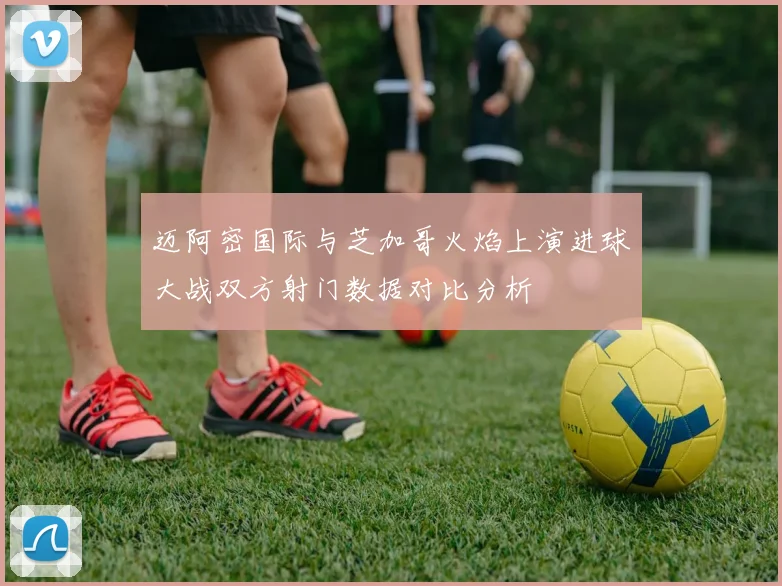 迈阿密国际与芝加哥火焰上演进球大战双方射门数据对比分析