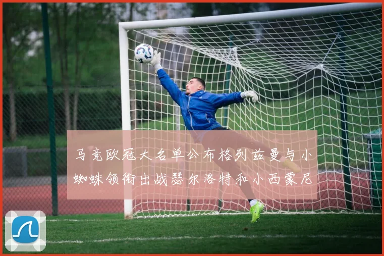 马竞欧冠大名单公布格列兹曼与小蜘蛛领衔出战瑟尔洛特和小西蒙尼在列