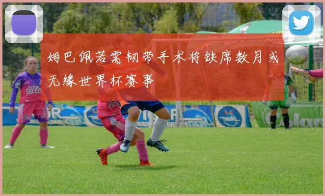 姆巴佩若需韧带手术将缺席数月或无缘世界杯赛事