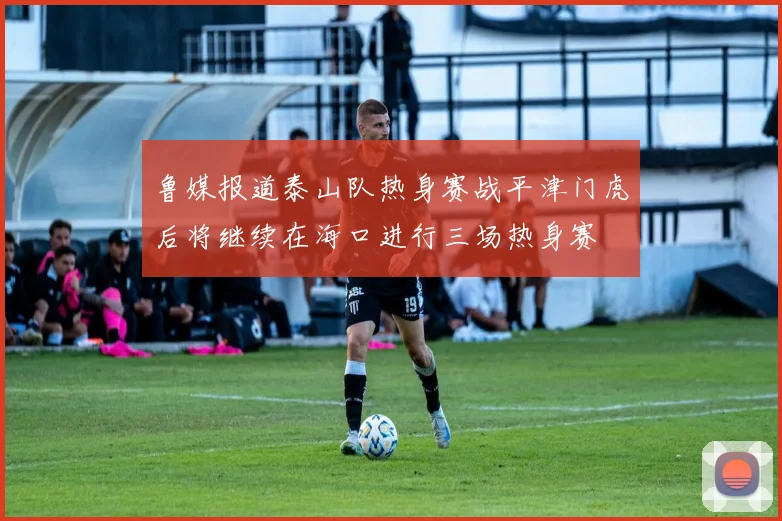 鲁媒报道泰山队热身赛战平津门虎后将继续在海口进行三场热身赛
