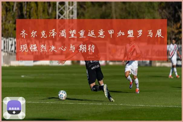 齐尔克泽渴望重返意甲加盟罗马展现强烈决心与期待