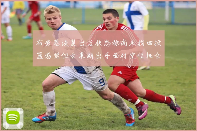 布劳恩谈复出后状态称尚未找回投篮感觉但会果断出手面对空位机会