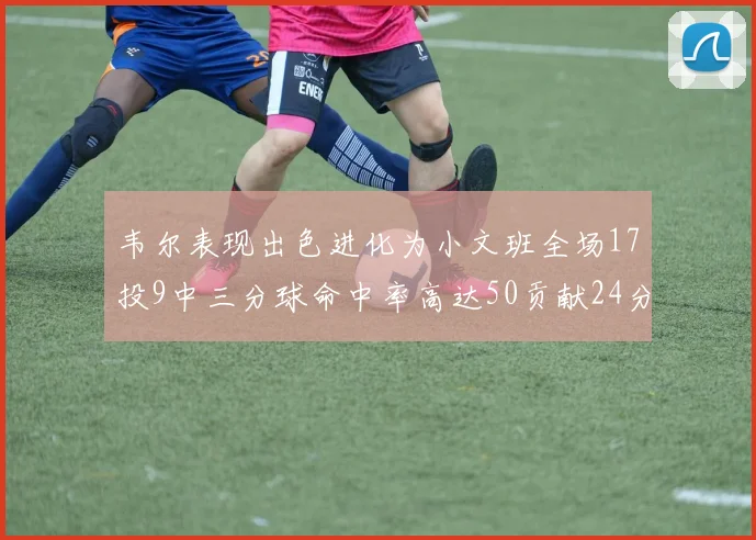 韦尔表现出色进化为小文班全场17投9中三分球命中率高达50贡献24分10篮板