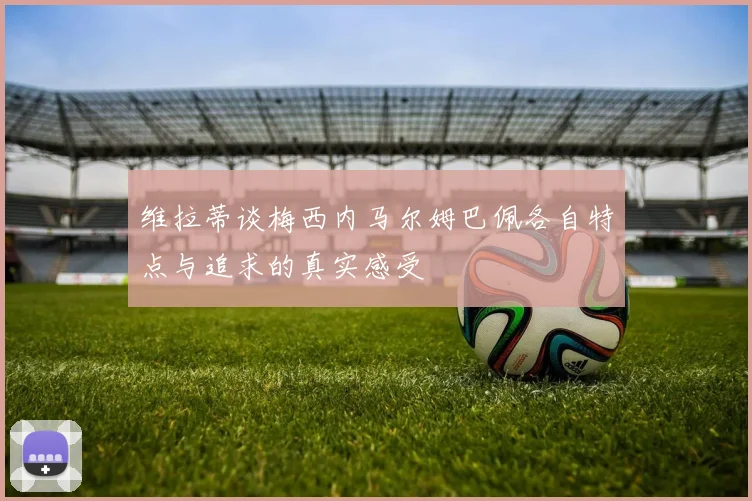维拉蒂谈梅西内马尔姆巴佩各自特点与追求的真实感受