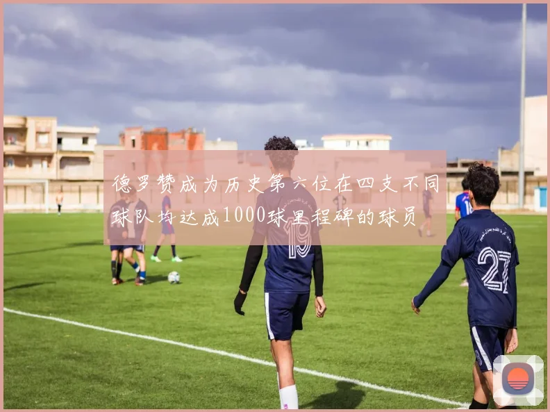德罗赞成为历史第六位在四支不同球队均达成1000球里程碑的球员