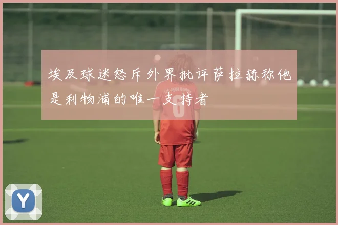 埃及球迷怒斥外界批评萨拉赫称他是利物浦的唯一支持者