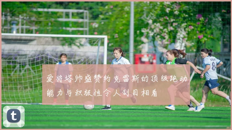 爱将塔帅盛赞约克雷斯的顶级跑动能力与积极性令人刮目相看