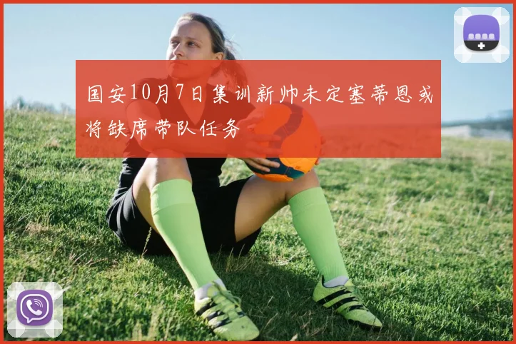 国安10月7日集训新帅未定塞蒂恩或将缺席带队任务