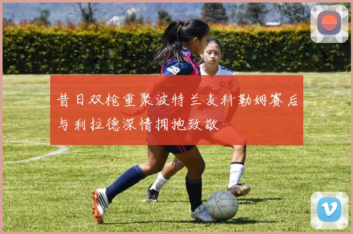 昔日双枪重聚波特兰麦科勒姆赛后与利拉德深情拥抱致敬
