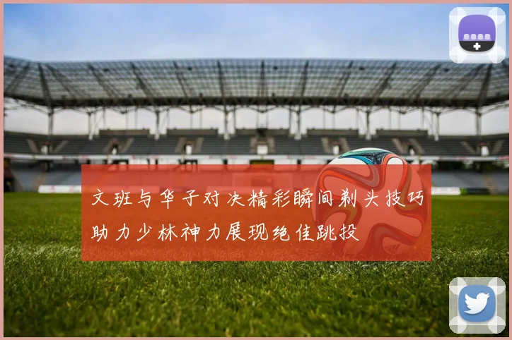 文班与华子对决精彩瞬间剃头技巧助力少林神力展现绝佳跳投
