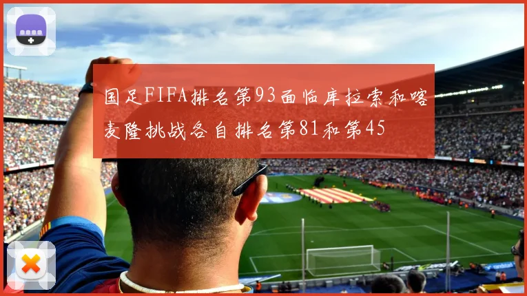 国足FIFA排名第93面临库拉索和喀麦隆挑战各自排名第81和第45