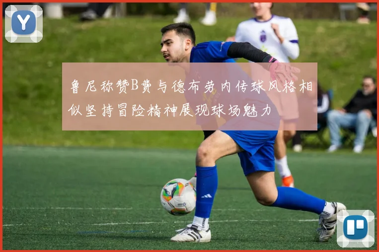 鲁尼称赞B费与德布劳内传球风格相似坚持冒险精神展现球场魅力