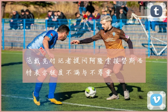 范戴克对记者提问阿隆索接替斯洛特表示极度不满与不尊重