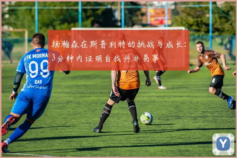 杨瀚森在斯普利特的挑战与成长：3分钟内证明自我并非易事