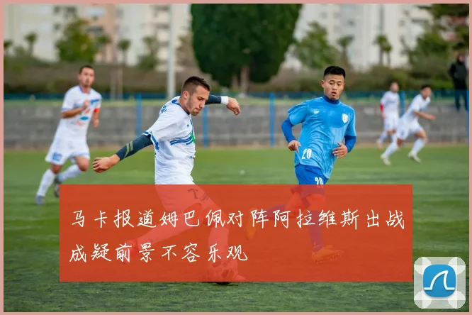 马卡报道姆巴佩对阵阿拉维斯出战成疑前景不容乐观