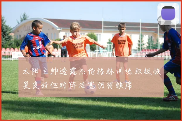 太阳主帅透露杰伦格林训练积极恢复良好但对阵活塞仍将缺席