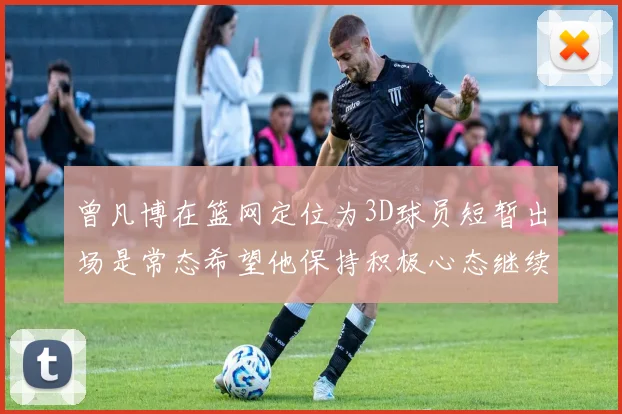 曾凡博在篮网定位为3D球员短暂出场是常态希望他保持积极心态继续努力