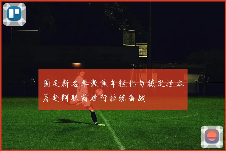 国足新名单聚焦年轻化与稳定性本月赴阿联酋进行拉练备战