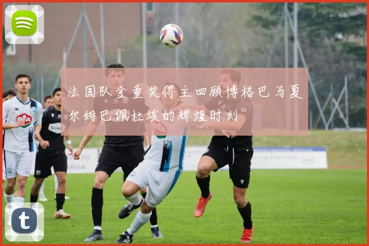 法国队金童奖得主回顾博格巴马夏尔姆巴佩杜埃的辉煌时刻