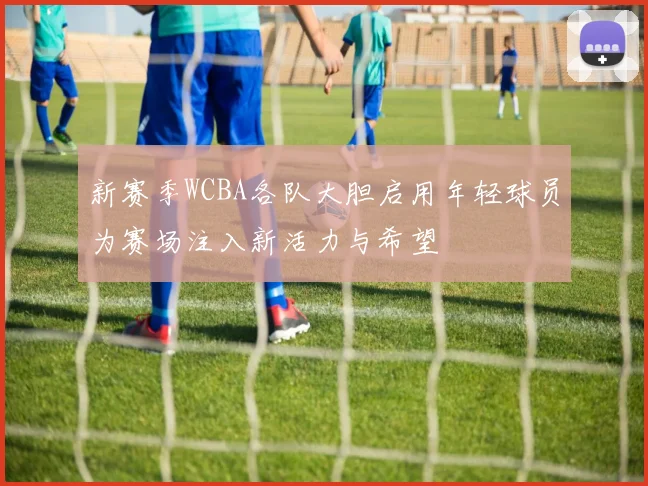 新赛季WCBA各队大胆启用年轻球员为赛场注入新活力与希望