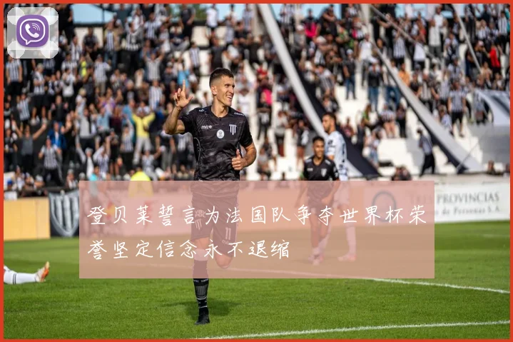 登贝莱誓言为法国队争夺世界杯荣誉坚定信念永不退缩